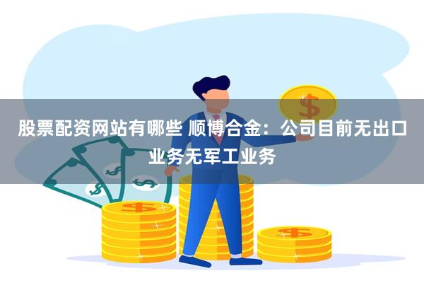 股票配资网站有哪些 顺博合金：公司目前无出口业务无军工业务
