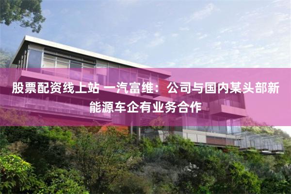 股票配资线上站 一汽富维：公司与国内某头部新能源车企有业务合作