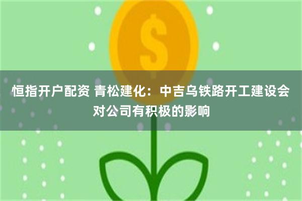 恒指开户配资 青松建化：中吉乌铁路开工建设会对公司有积极的影响