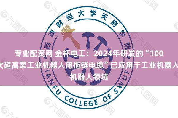 专业配资网 金杯电工：2024年研发的“1000万次超高柔工业机器人用拖链电缆”已应用于工业机器人领域