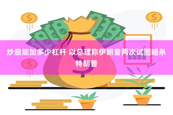 炒股能加多少杠杆 以总理称伊朗曾两次试图暗杀特朗普
