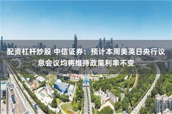 配资杠杆炒股 中信证券：预计本周美英日央行议息会议均将维持政策利率不变