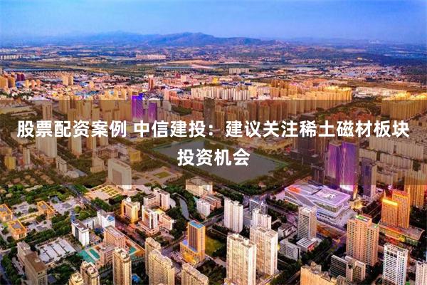 股票配资案例 中信建投：建议关注稀土磁材板块投资机会