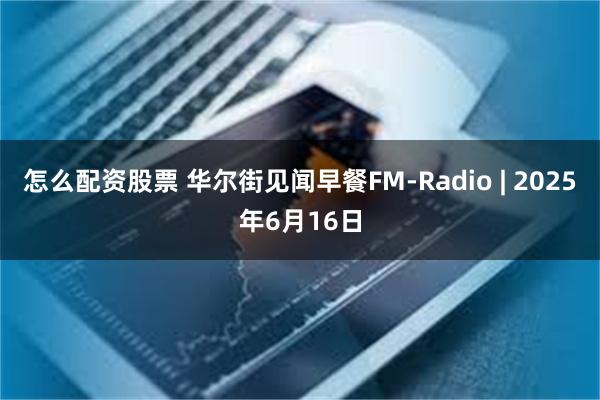 怎么配资股票 华尔街见闻早餐FM-Radio | 2025年6月16日