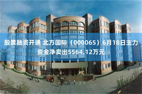 股票融资开通 北方国际（000065）6月18日主力资金净卖出5564.12万元