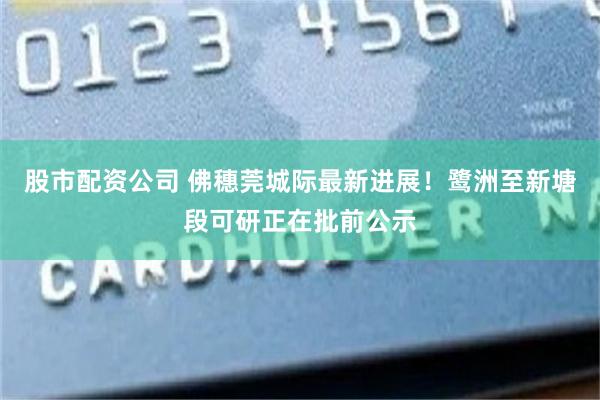 股市配资公司 佛穗莞城际最新进展！鹭洲至新塘段可研正在批前公示