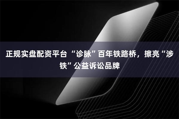 正规实盘配资平台 “诊脉”百年铁路桥，擦亮“涉铁”公益诉讼品牌