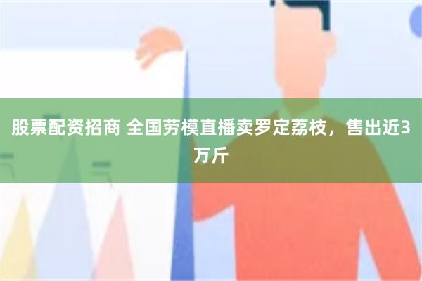 股票配资招商 全国劳模直播卖罗定荔枝，售出近3万斤