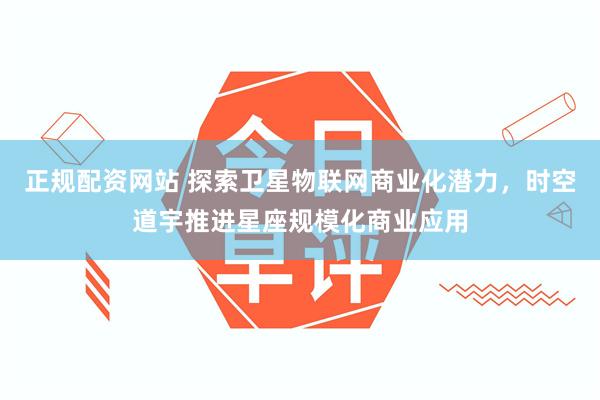 正规配资网站 探索卫星物联网商业化潜力，时空道宇推进星座规模化商业应用
