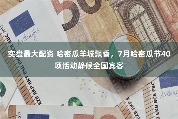 实盘最大配资 哈密瓜羊城飘香，7月哈密瓜节40项活动静候全国宾客