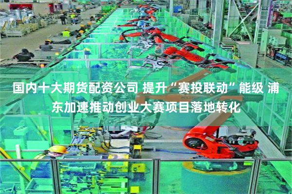 国内十大期货配资公司 提升“赛投联动”能级 浦东加速推动创业大赛项目落地转化