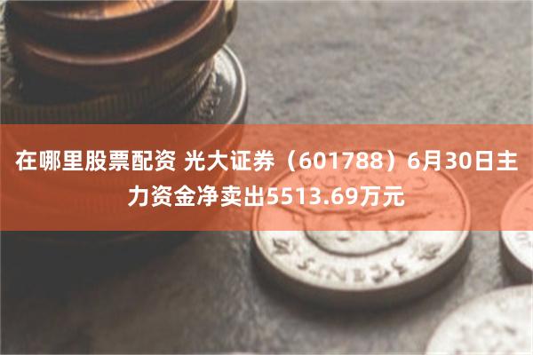 在哪里股票配资 光大证券（601788）6月30日主力资金净卖出5513.69万元
