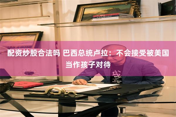 配资炒股合法吗 巴西总统卢拉：不会接受被美国当作孩子对待