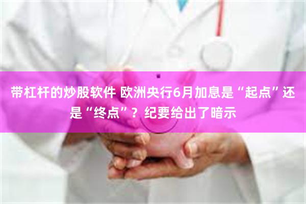 带杠杆的炒股软件 欧洲央行6月加息是“起点”还是“终点”？纪要给出了暗示
