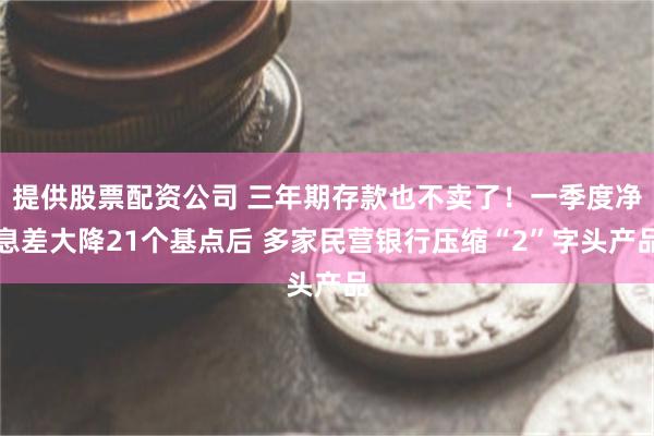 提供股票配资公司 三年期存款也不卖了！一季度净息差大降21个基点后 多家民营银行压缩“2”字头产品