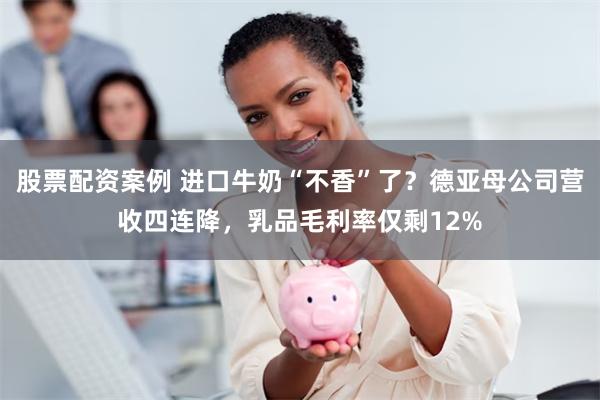 股票配资案例 进口牛奶“不香”了？德亚母公司营收四连降，乳品毛利率仅剩12%