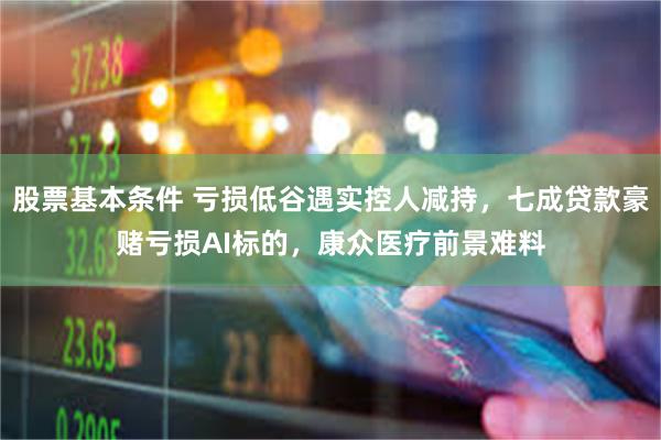 股票基本条件 亏损低谷遇实控人减持，七成贷款豪赌亏损AI标的，康众医疗前景难料