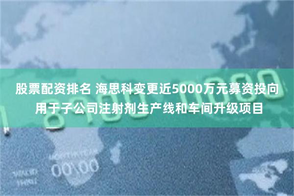 股票配资排名 海思科变更近5000万元募资投向 用于子公司注射剂生产线和车间升级项目