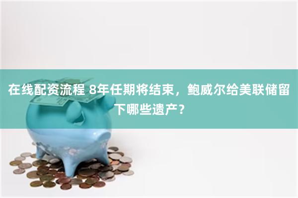 在线配资流程 8年任期将结束，鲍威尔给美联储留下哪些遗产？