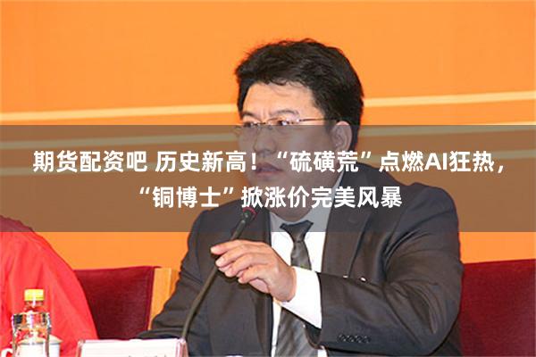 期货配资吧 历史新高！“硫磺荒”点燃AI狂热，“铜博士”掀涨价完美风暴
