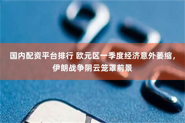 国内配资平台排行 欧元区一季度经济意外萎缩，伊朗战争阴云笼罩前景