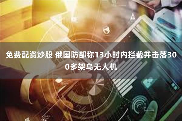 免费配资炒股 俄国防部称13小时内拦截并击落300多架乌无人机