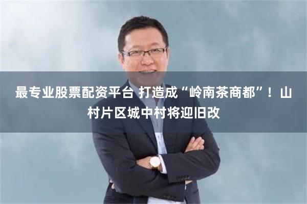最专业股票配资平台 打造成“岭南茶商都”！山村片区城中村将迎旧改