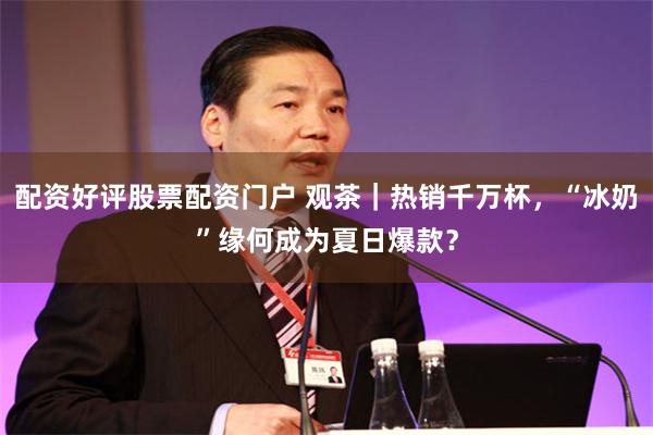 配资好评股票配资门户 观茶｜热销千万杯，“冰奶”缘何成为夏日爆款？