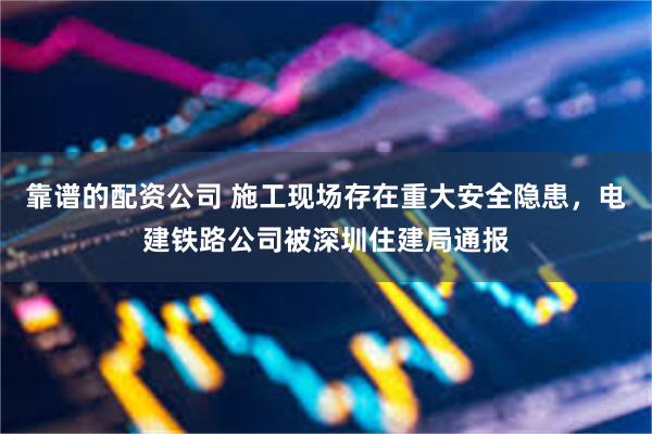 靠谱的配资公司 施工现场存在重大安全隐患，电建铁路公司被深圳住建局通报
