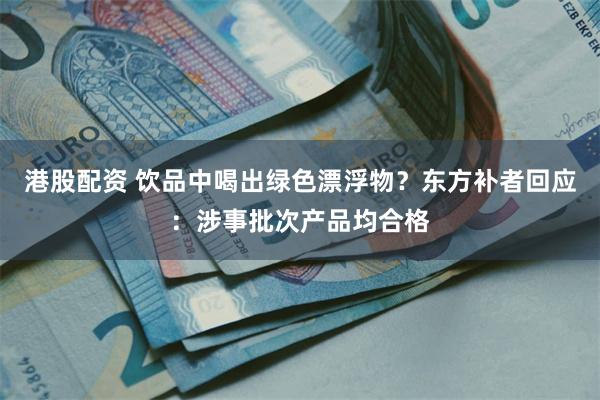 港股配资 饮品中喝出绿色漂浮物？东方补者回应：涉事批次产品均合格