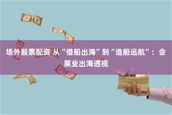场外股票配资 从“借船出海”到“造船远航”：会展业出海透视