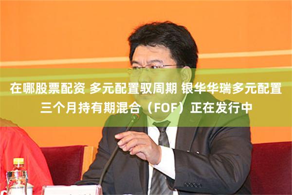 在哪股票配资 多元配置驭周期 银华华瑞多元配置三个月持有期混合(FOF)正在发行中