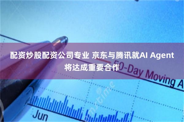 配资炒股配资公司专业 京东与腾讯就AI Agent将达成重要合作