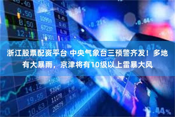 浙江股票配资平台 中央气象台三预警齐发！多地有大暴雨，京津将有10级以上雷暴大风