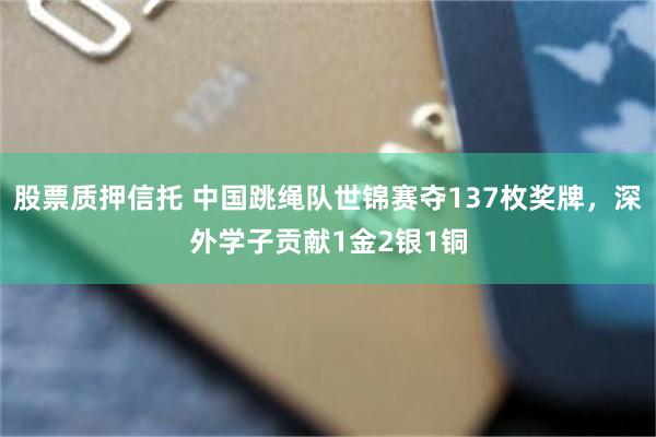 股票质押信托 中国跳绳队世锦赛夺137枚奖牌，深外学子贡献1金2银1铜