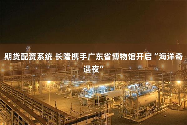 期货配资系统 长隆携手广东省博物馆开启“海洋奇遇夜”