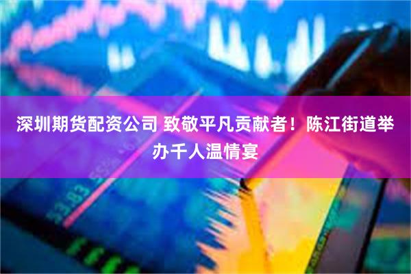 深圳期货配资公司 致敬平凡贡献者！陈江街道举办千人温情宴