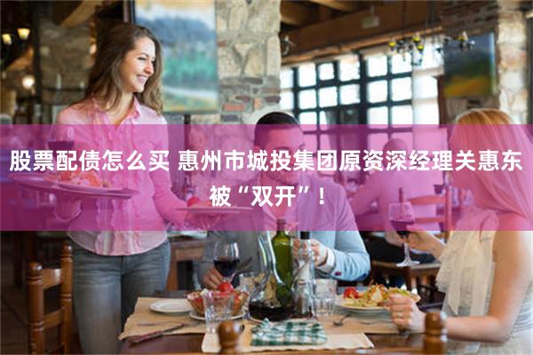 股票配债怎么买 惠州市城投集团原资深经理关惠东被“双开”!