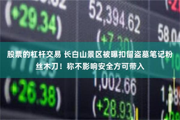 股票的杠杆交易 长白山景区被曝扣留盗墓笔记粉丝木刀！称不影响安全方可带入