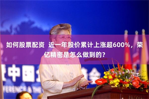 如何股票配资  近一年股价累计上涨超600%，荣亿精密是怎么做到的？