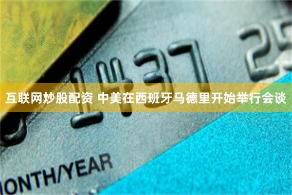 互联网炒股配资 中美在西班牙马德里开始举行会谈