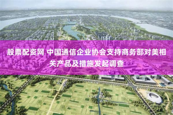 股票配资网 中国通信企业协会支持商务部对美相关产品及措施发起调查