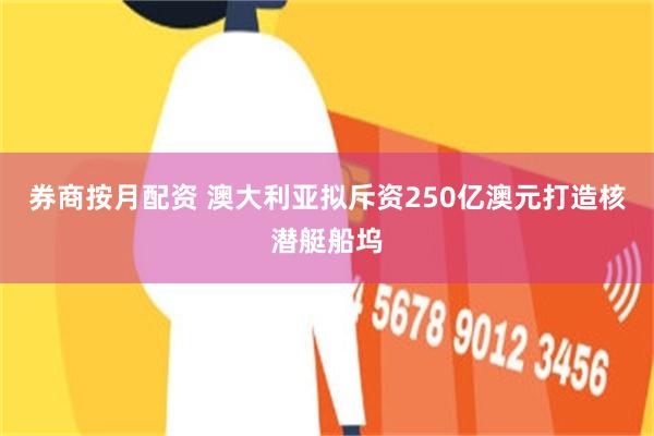 券商按月配资 澳大利亚拟斥资250亿澳元打造核潜艇船坞
