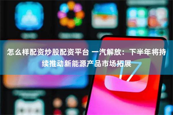 怎么样配资炒股配资平台 一汽解放：下半年将持续推动新能源产品市场拓展