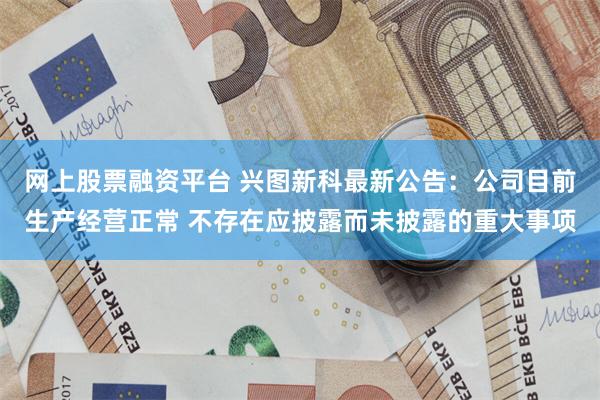 网上股票融资平台 兴图新科最新公告：公司目前生产经营正常 不存在应披露而未披露的重大事项