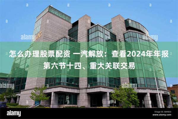 怎么办理股票配资 一汽解放：查看2024年年报第六节十四、重大关联交易