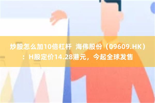 炒股怎么加10倍杠杆  海伟股份（09609.HK）：H股定价14.28港元，今起全球发售