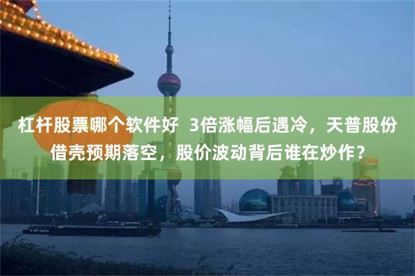 杠杆股票哪个软件好  3倍涨幅后遇冷，天普股份借壳预期落空，股价波动背后谁在炒作？
