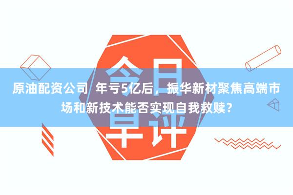 原油配资公司  年亏5亿后，振华新材聚焦高端市场和新技术能否实现自我救赎？