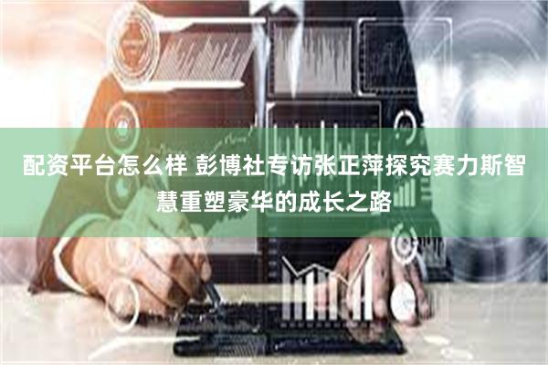 配资平台怎么样 彭博社专访张正萍探究赛力斯智慧重塑豪华的成长之路